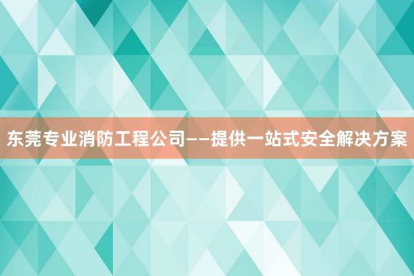 东莞专业消防工程公司——提供一站式安全解决方案